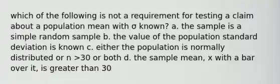 which of the following is not a requirement for testing a claim about a population mean with σ known? a. the sample is a simple random sample b. the value of the population standard deviation is known c. either the population is normally distributed or n >30 or both d. the sample mean, x with a bar over it, is greater than 30