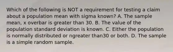 Which of the following is NOT a requirement for testing a claim about a population mean with sigma ​known? A. The sample​ mean, x overbar is greater than 30. B. The value of the population standard deviation is known. C. Either the population is normally distributed or ngreater than30 or both. D. The sample is a simple random sample.