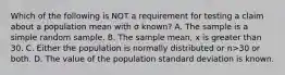 Which of the following is NOT a requirement for testing a claim about a population mean with σ ​known? A. The sample is a simple random sample. B. The sample​ mean, x is greater than 30. C. Either the population is normally distributed or n>30 or both. D. The value of the population standard deviation is known.