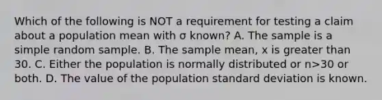 Which of the following is NOT a requirement for testing a claim about a population mean with σ ​known? A. The sample is a simple random sample. B. The sample​ mean, x is greater than 30. C. Either the population is normally distributed or n>30 or both. D. The value of the population standard deviation is known.