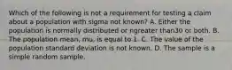 Which of the following is not a requirement for testing a claim about a population with sigma not​ known? A. Either the population is normally distributed or ngreater than30 or both. B. The population​ mean, mu​, is equal to 1. C. The value of the population standard deviation is not known. D. The sample is a simple random sample.