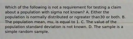 Which of the following is not a requirement for testing a claim about a population with sigma not​ known? A. Either the population is normally distributed or ngreater than30 or both. B. The population​ mean, mu​, is equal to 1. C. The value of the population standard deviation is not known. D. The sample is a simple random sample.