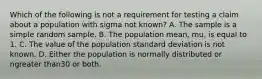 Which of the following is not a requirement for testing a claim about a population with sigma not​ known? A. The sample is a simple random sample. B. The population​ mean, mu​, is equal to 1. C. The value of the population standard deviation is not known. D. Either the population is normally distributed or ngreater than30 or both.