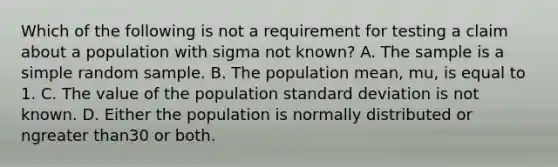 Which of the following is not a requirement for testing a claim about a population with sigma not​ known? A. The sample is a simple random sample. B. The population​ mean, mu​, is equal to 1. C. The value of the population <a href='https://www.questionai.com/knowledge/kqGUr1Cldy-standard-deviation' class='anchor-knowledge'>standard deviation</a> is not known. D. Either the population is normally distributed or n<a href='https://www.questionai.com/knowledge/ktgHnBD4o3-greater-than' class='anchor-knowledge'>greater than</a>30 or both.