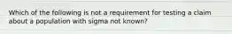 Which of the following is not a requirement for testing a claim about a population with sigma not​ known?