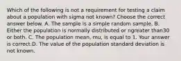 Which of the following is not a requirement for testing a claim about a population with sigma not​ known? Choose the correct answer below. A. The sample is a simple random sample. B. Either the population is normally distributed or ngreater than30 or both. C. The population​ mean, mu​, is equal to 1. Your answer is correct.D. The value of the population standard deviation is not known.