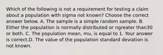 Which of the following is not a requirement for testing a claim about a population with sigma not​ known? Choose the correct answer below. A. The sample is a simple random sample. B. Either the population is normally distributed or ngreater than30 or both. C. The population​ mean, mu​, is equal to 1. Your answer is correct.D. The value of the population standard deviation is not known.