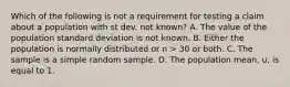 Which of the following is not a requirement for testing a claim about a population with st dev. not known? A. The value of the population standard deviation is not known. B. Either the population is normally distributed or n > 30 or both. C. The sample is a simple random sample. D. The population mean, u, is equal to 1.