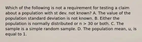 Which of the following is not a requirement for testing a claim about a population with st dev. not known? A. The value of the population <a href='https://www.questionai.com/knowledge/kqGUr1Cldy-standard-deviation' class='anchor-knowledge'>standard deviation</a> is not known. B. Either the population is normally distributed or n > 30 or both. C. The sample is a simple random sample. D. The population mean, u, is equal to 1.