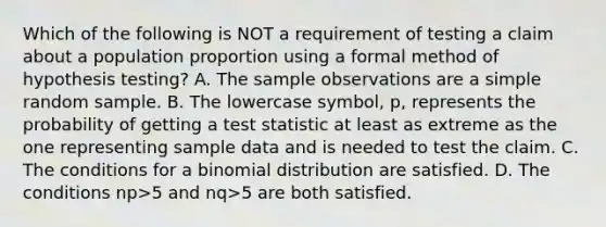 Which of the following is NOT a requirement of testing a claim about a population proportion using a formal method of hypothesis​ testing? A. The sample observations are a simple random sample. B. The lowercase​ symbol, p, represents the probability of getting a test statistic at least as extreme as the one representing sample data and is needed to test the claim. C. The conditions for a binomial distribution are satisfied. D. The conditions np>5 and nq>5 are both satisfied.