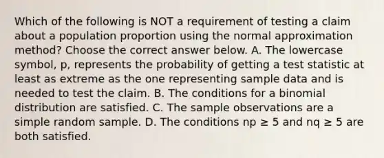 Which of the following is NOT a requirement of testing a claim about a population proportion using the normal approximation​ method? Choose the correct answer below. A. The lowercase​ symbol, p, represents the probability of getting a test statistic at least as extreme as the one representing sample data and is needed to test the claim. B. The conditions for a binomial distribution are satisfied. C. The sample observations are a simple random sample. D. The conditions np ≥ 5 and nq ≥ 5 are both satisfied.