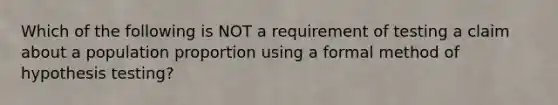 Which of the following is NOT a requirement of testing a claim about a population proportion using a formal method of hypothesis​ testing?