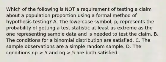 Which of the following is NOT a requirement of testing a claim about a population proportion using a formal method of hypothesis testing? A. The lowercase symbol, p, represents the probability of getting a test statistic at least as extreme as the one representing sample data and is needed to test the claim. B. The conditions for a binomial distribution are satisfied. C. The sample observations are a simple random sample. D. The conditions np > 5 and nq > 5 are both satisfied.