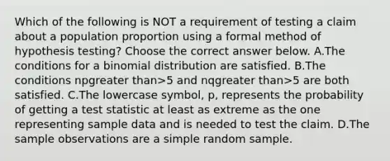 Which of the following is NOT a requirement of testing a claim about a population proportion using a formal method of hypothesis​ testing? Choose the correct answer below. A.The conditions for a binomial distribution are satisfied. B.The conditions npgreater than>5 and nqgreater than>5 are both satisfied. C.The lowercase​ symbol, p, represents the probability of getting a test statistic at least as extreme as the one representing sample data and is needed to test the claim. D.The sample observations are a simple random sample.