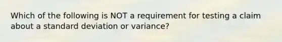 Which of the following is NOT a requirement for testing a claim about a <a href='https://www.questionai.com/knowledge/kqGUr1Cldy-standard-deviation' class='anchor-knowledge'>standard deviation</a> or variance?