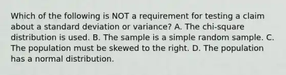 Which of the following is NOT a requirement for testing a claim about a <a href='https://www.questionai.com/knowledge/kqGUr1Cldy-standard-deviation' class='anchor-knowledge'>standard deviation</a> or​ variance? A. The​ chi-square distribution is used. B. The sample is a simple random sample. C. The population must be skewed to the right. D. The population has a normal distribution.