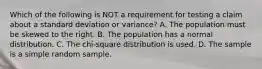 Which of the following is NOT a requirement for testing a claim about a standard deviation or​ variance? A. The population must be skewed to the right. B. The population has a normal distribution. C. The​ chi-square distribution is used. D. The sample is a simple random sample.