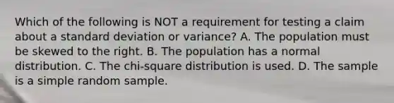 Which of the following is NOT a requirement for testing a claim about a standard deviation or​ variance? A. The population must be skewed to the right. B. The population has a normal distribution. C. The​ chi-square distribution is used. D. The sample is a simple random sample.