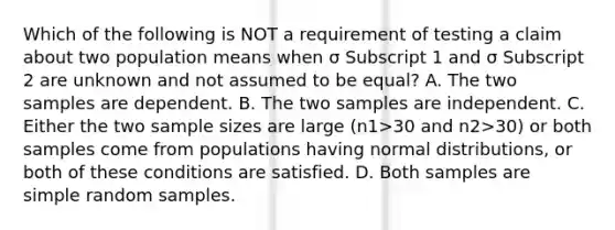 Which of the following is NOT a requirement of testing a claim about two population means when σ Subscript 1 and σ Subscript 2 are unknown and not assumed to be​ equal? A. The two samples are dependent. B. The two samples are independent. C. Either the two sample sizes are large ​(n1>30 and n2>​30) or both samples come from populations having normal​ distributions, or both of these conditions are satisfied. D. Both samples are simple random samples.