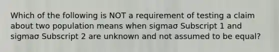 Which of the following is NOT a requirement of testing a claim about two population means when sigmaσ Subscript 1 and sigmaσ Subscript 2 are unknown and not assumed to be​ equal?