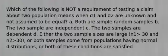 Which of the following is NOT a requirement of testing a claim about two population means when σ1 and σ2 are unknown and not assumed to be equal? a. Both are simple random samples b. The two sample are independent c. The two samples are dependent d. Either the two sample sizes are large (n1> 30 and n2>30), or both samples come from populations having normal distributions, or both of these conditions are satisfied.