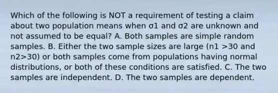 Which of the following is NOT a requirement of testing a claim about two population means when σ1 and σ2 are unknown and not assumed to be​ equal? A. Both samples are simple random samples. B. Either the two sample sizes are large ​(n1 >30 and n2>​30) or both samples come from populations having normal​ distributions, or both of these conditions are satisfied. C. The two samples are independent. D. The two samples are dependent.