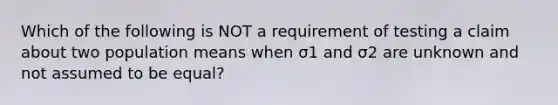 Which of the following is NOT a requirement of testing a claim about two population means when σ1 and σ2 are unknown and not assumed to be​ equal?