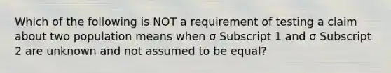 Which of the following is NOT a requirement of testing a claim about two population means when σ Subscript 1 and σ Subscript 2 are unknown and not assumed to be​ equal?