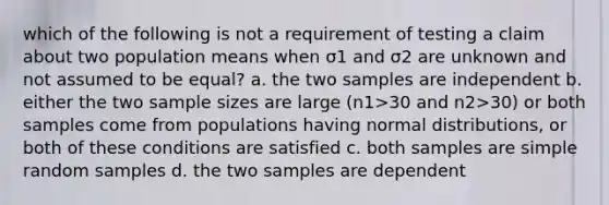 which of the following is not a requirement of testing a claim about two population means when σ1 and σ2 are unknown and not assumed to be equal? a. the two samples are independent b. either the two sample sizes are large (n1>30 and n2>30) or both samples come from populations having normal distributions, or both of these conditions are satisfied c. both samples are simple random samples d. the two samples are dependent