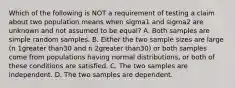 Which of the following is NOT a requirement of testing a claim about two population means when sigma1 and sigma2 are unknown and not assumed to be​ equal? A. Both samples are simple random samples. B. Either the two sample sizes are large ​(n 1greater than30 and n 2greater than​30) or both samples come from populations having normal​ distributions, or both of these conditions are satisfied. C. The two samples are independent. D. The two samples are dependent.