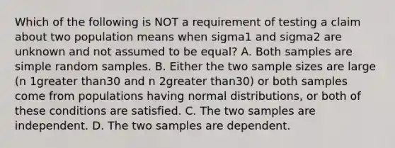 Which of the following is NOT a requirement of testing a claim about two population means when sigma1 and sigma2 are unknown and not assumed to be​ equal? A. Both samples are simple random samples. B. Either the two sample sizes are large ​(n 1greater than30 and n 2greater than​30) or both samples come from populations having normal​ distributions, or both of these conditions are satisfied. C. The two samples are independent. D. The two samples are dependent.