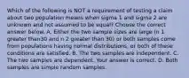 Which of the following is NOT a requirement of testing a claim about two population means when sigma 1 and sigma 2 are unknown and not assumed to be​ equal? Choose the correct answer below. A. Either the two sample sizes are large ​(n 1 greater than30 and n 2 greater than ​30) or both samples come from populations having normal​ distributions, or both of these conditions are satisfied. B. The two samples are independent. C. The two samples are dependent. Your answer is correct. D. Both samples are simple random samples.