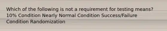 Which of the following is not a requirement for testing means? 10% Condition Nearly Normal Condition Success/Failure Condition Randomization