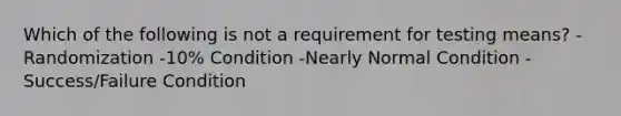 Which of the following is not a requirement for testing means? -Randomization -10% Condition -Nearly Normal Condition -Success/Failure Condition