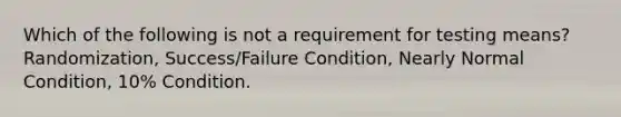 Which of the following is not a requirement for testing means? Randomization, Success/Failure Condition, Nearly Normal Condition, 10% Condition.