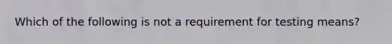 Which of the following is not a requirement for testing means?