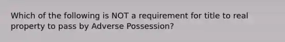 Which of the following is NOT a requirement for title to real property to pass by Adverse Possession?