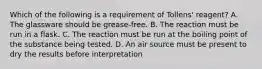 Which of the following is a requirement of Tollens' reagent? A. The glassware should be grease-free. B. The reaction must be run in a flask. C. The reaction must be run at the boiling point of the substance being tested. D. An air source must be present to dry the results before interpretation