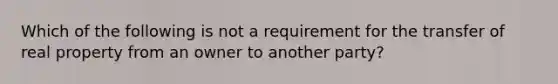 Which of the following is not a requirement for the transfer of real property from an owner to another party?