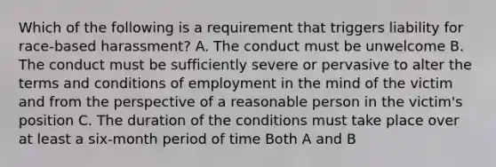 Which of the following is a requirement that triggers liability for race-based harassment? A. The conduct must be unwelcome B. The conduct must be sufficiently severe or pervasive to alter the terms and conditions of employment in the mind of the victim and from the perspective of a reasonable person in the victim's position C. The duration of the conditions must take place over at least a six-month period of time Both A and B