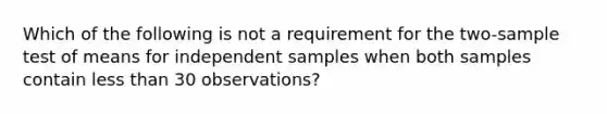 Which of the following is not a requirement for the two-sample test of means for independent samples when both samples contain <a href='https://www.questionai.com/knowledge/k7BtlYpAMX-less-than' class='anchor-knowledge'>less than</a> 30 observations?