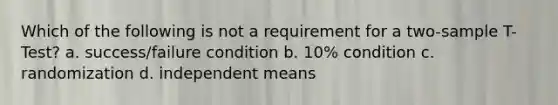 Which of the following is not a requirement for a two-sample T-Test? a. success/failure condition b. 10% condition c. randomization d. independent means