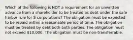 Which of the following is NOT a requirement for an unwritten advance from a shareholder to be treated as debt under the safe harbor rule for S corporations? The obligation must be expected to be repaid within a reasonable period of time. The obligation must be treated by debt both both parties. The obligation must not exceed 10,000. The obligation must be non-transferrable.