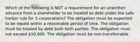 Which of the following is NOT a requirement for an unwritten advance from a shareholder to be treated as debt under the safe harbor rule for S corporations? The obligation must be expected to be repaid within a reasonable period of time. The obligation must be treated by debt both both parties. The obligation must not exceed 10,000. The obligation must be non-transferrable.