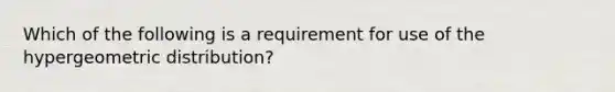 Which of the following is a requirement for use of the hypergeometric distribution?