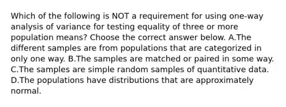 Which of the following is NOT a requirement for using​ one-way analysis of variance for testing equality of three or more population​ means? Choose the correct answer below. A.The different samples are from populations that are categorized in only one way. B.The samples are matched or paired in some way. C.The samples are simple random samples of quantitative data. D.The populations have distributions that are approximately normal.