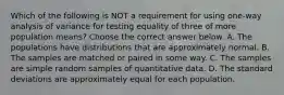 Which of the following is NOT a requirement for using​ one-way analysis of variance for testing equality of three of more population​ means? Choose the correct answer below. A. The populations have distributions that are approximately normal. B. The samples are matched or paired in some way. C. The samples are simple random samples of quantitative data. D. The standard deviations are approximately equal for each population.