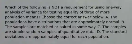 Which of the following is NOT a requirement for using​ one-way analysis of variance for testing equality of three of more population​ means? Choose the correct answer below. A. The populations have distributions that are approximately normal. B. The samples are matched or paired in some way. C. The samples are simple random samples of quantitative data. D. The standard deviations are approximately equal for each population.