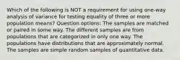 Which of the following is NOT a requirement for using​ one-way analysis of variance for testing equality of three or more population​ means? Question options: The samples are matched or paired in some way. The different samples are from populations that are categorized in only one way. The populations have distributions that are approximately normal. The samples are simple random samples of quantitative data.