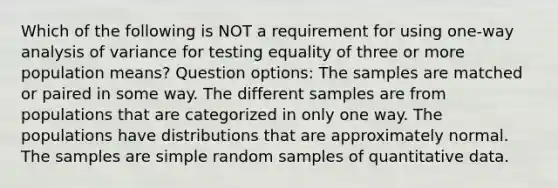 Which of the following is NOT a requirement for using​ one-way analysis of variance for testing equality of three or more population​ means? Question options: The samples are matched or paired in some way. The different samples are from populations that are categorized in only one way. The populations have distributions that are approximately normal. The samples are simple random samples of quantitative data.